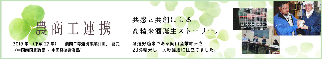 農商工連携 2015年（平成27年）「農商工等連携事業計画」認定（中国四国農政局・中国経済産業局） 共感と共創による高精米酒誕生ストーリー 酒造好適米である岡山産雄町米を20％精米し、大吟醸酒に仕立てました。