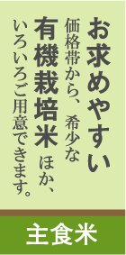 バナー:主食米 テキスト:お求めやすい価格帯から、希少な有機栽培米ほか、いろいろご用意できます。